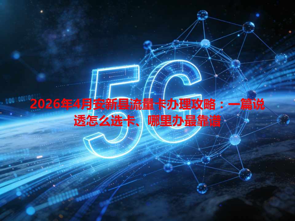 2026年4月安新县流量卡办理攻略：一篇说透怎么选卡、哪里办最靠谱