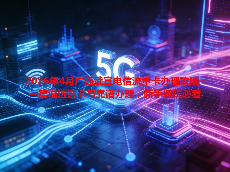 2026年4月广西武宣电信流量卡办理攻略：一篇说透选卡与靠谱办理，新手避坑必看