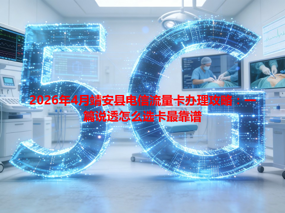 2026年4月靖安县电信流量卡办理攻略：一篇说透怎么选卡最靠谱