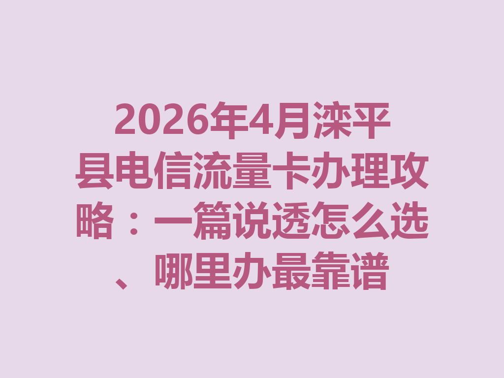 2026年4月滦平县电信流量卡办理攻略：一篇说透怎么选、哪里办最靠谱