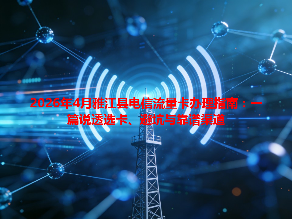 2026年4月雅江县电信流量卡办理指南：一篇说透选卡、避坑与靠谱渠道