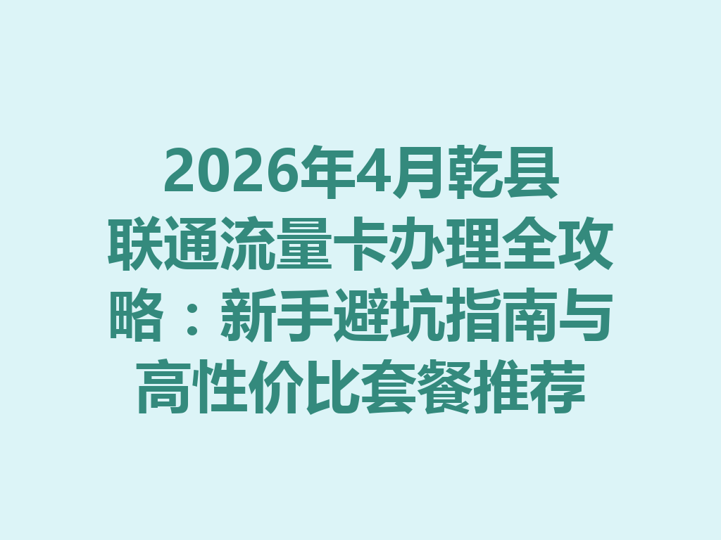 2026年4月乾县联通流量卡办理全攻略：新手避坑指南与高性价比套餐推荐