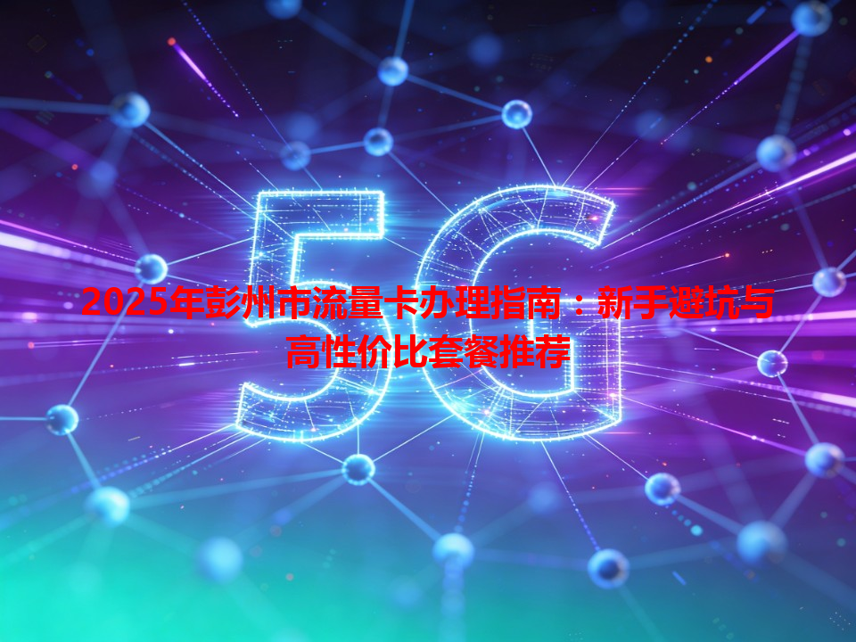 2025年彭州市流量卡办理指南：新手避坑与高性价比套餐推荐