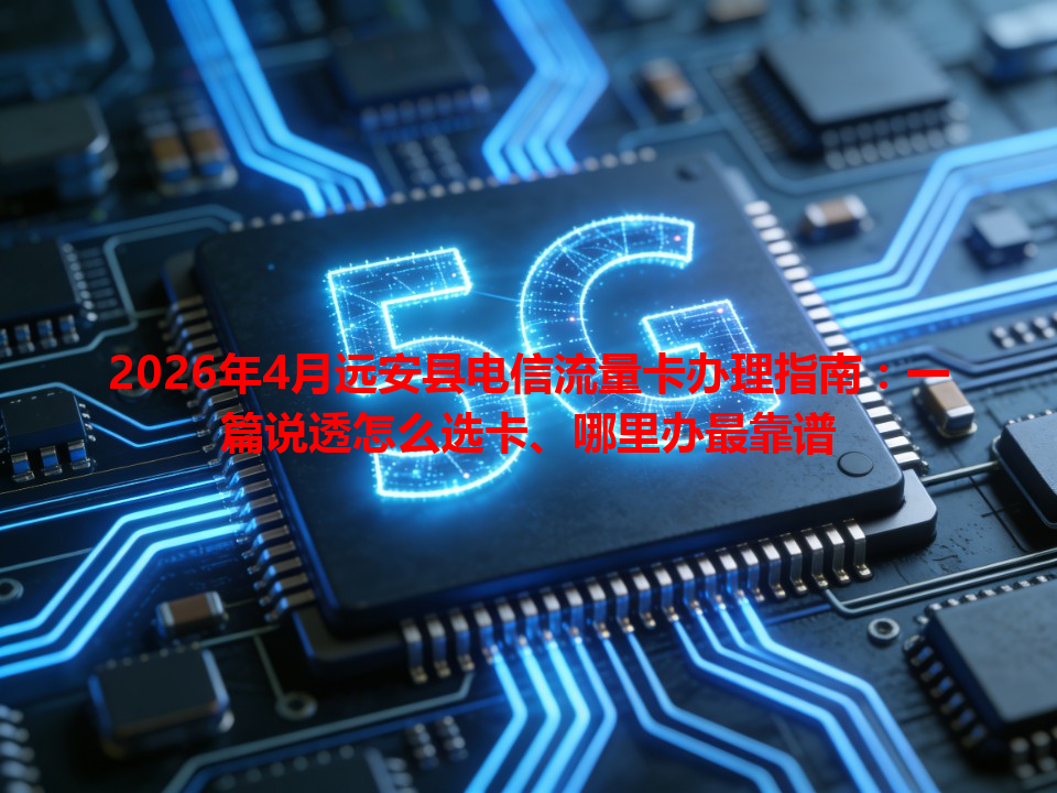 2026年4月远安县电信流量卡办理指南：一篇说透怎么选卡、哪里办最靠谱