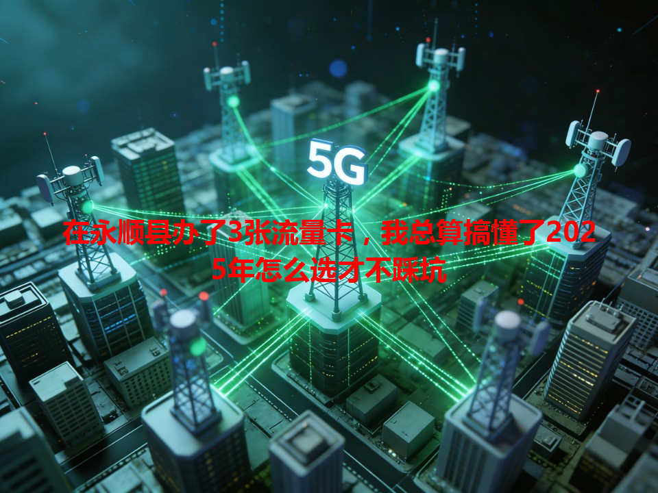 在永顺县办了3张流量卡，我总算搞懂了2025年怎么选才不踩坑