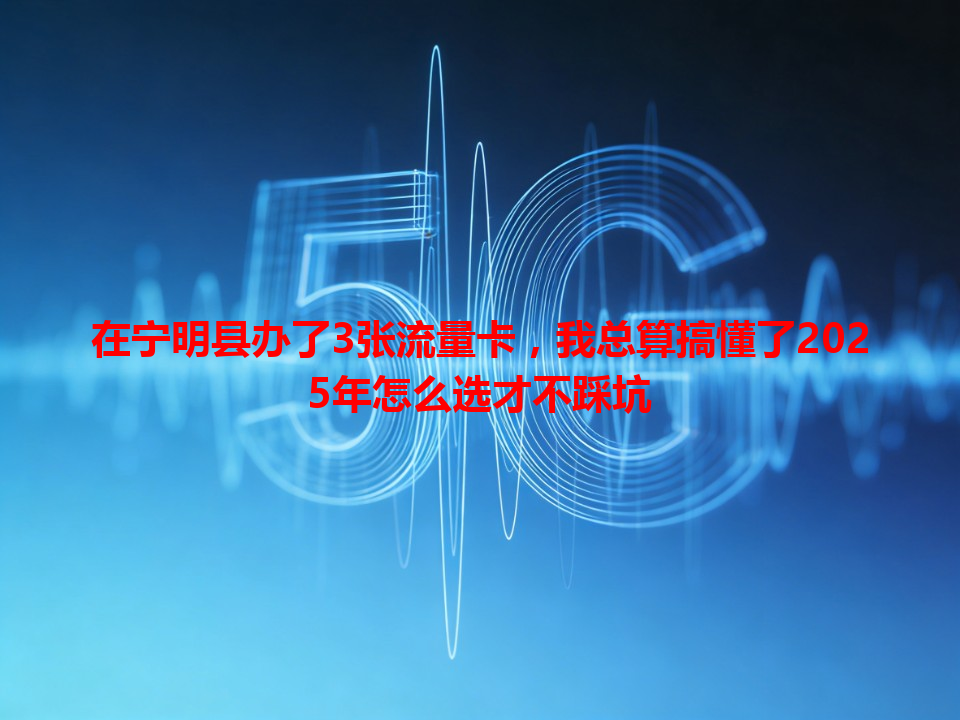 在宁明县办了3张流量卡，我总算搞懂了2025年怎么选才不踩坑