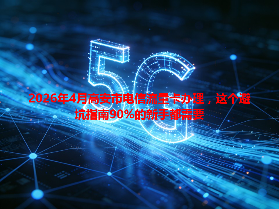 2026年4月高安市电信流量卡办理，这个避坑指南90%的新手都需要