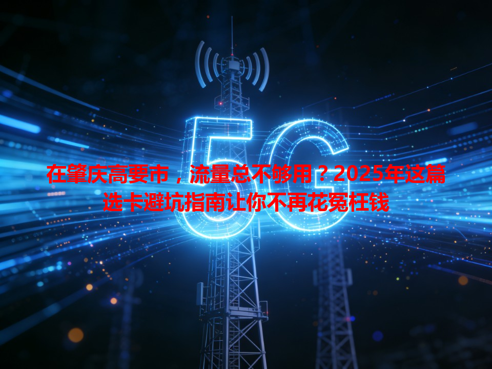 在肇庆高要市，流量总不够用？2025年这篇选卡避坑指南让你不再花冤枉钱