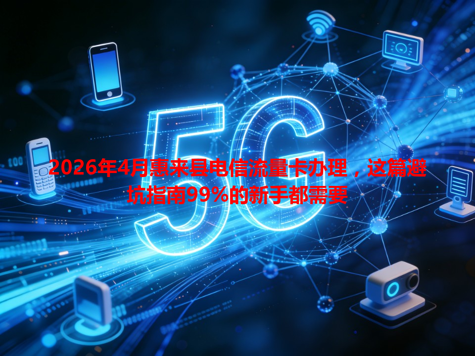 2026年4月惠来县电信流量卡办理，这篇避坑指南99%的新手都需要