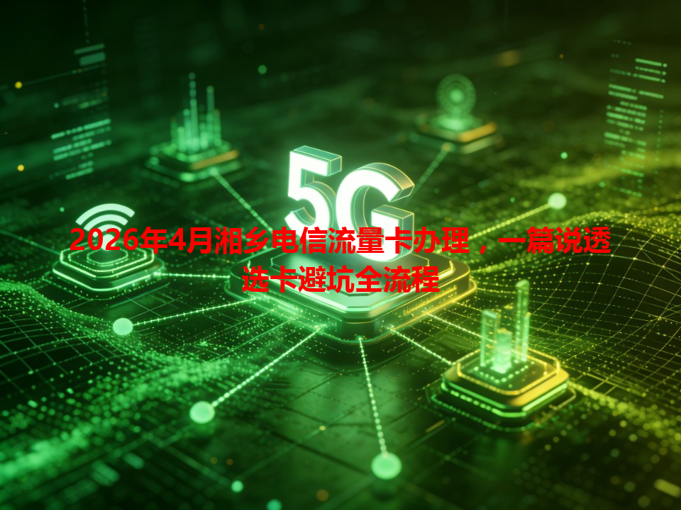 2026年4月湘乡电信流量卡办理，一篇说透选卡避坑全流程