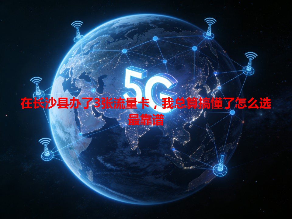 在长沙县办了3张流量卡，我总算搞懂了怎么选最靠谱