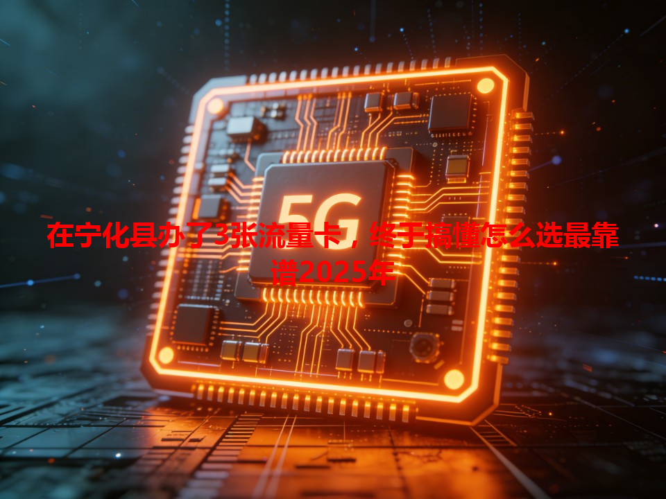 在宁化县办了3张流量卡，终于搞懂怎么选最靠谱2025年
