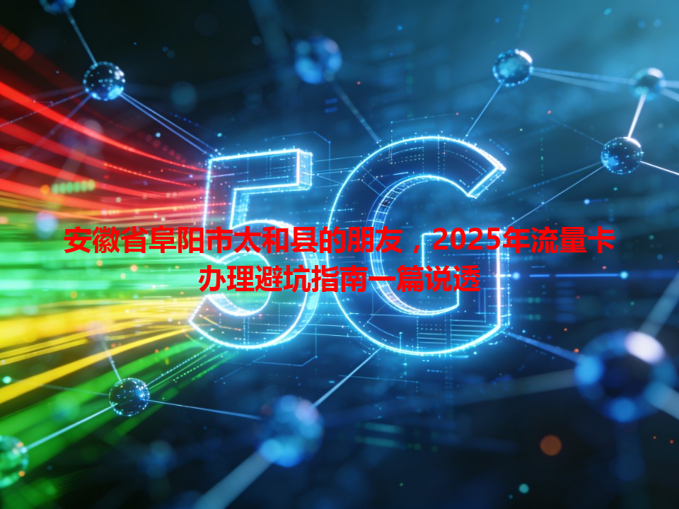 安徽省阜阳市太和县的朋友，2025年流量卡办理避坑指南一篇说透