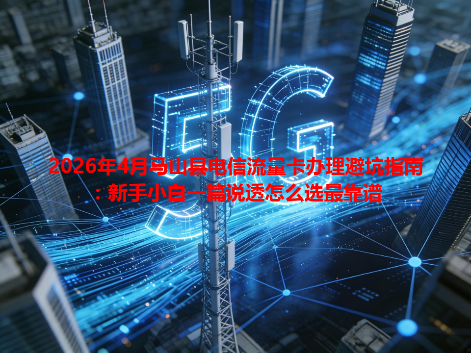 2026年4月马山县电信流量卡办理避坑指南：新手小白一篇说透怎么选最靠谱