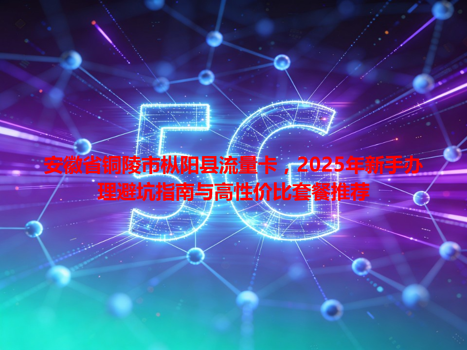 安徽省铜陵市枞阳县流量卡，2025年新手办理避坑指南与高性价比套餐推荐
