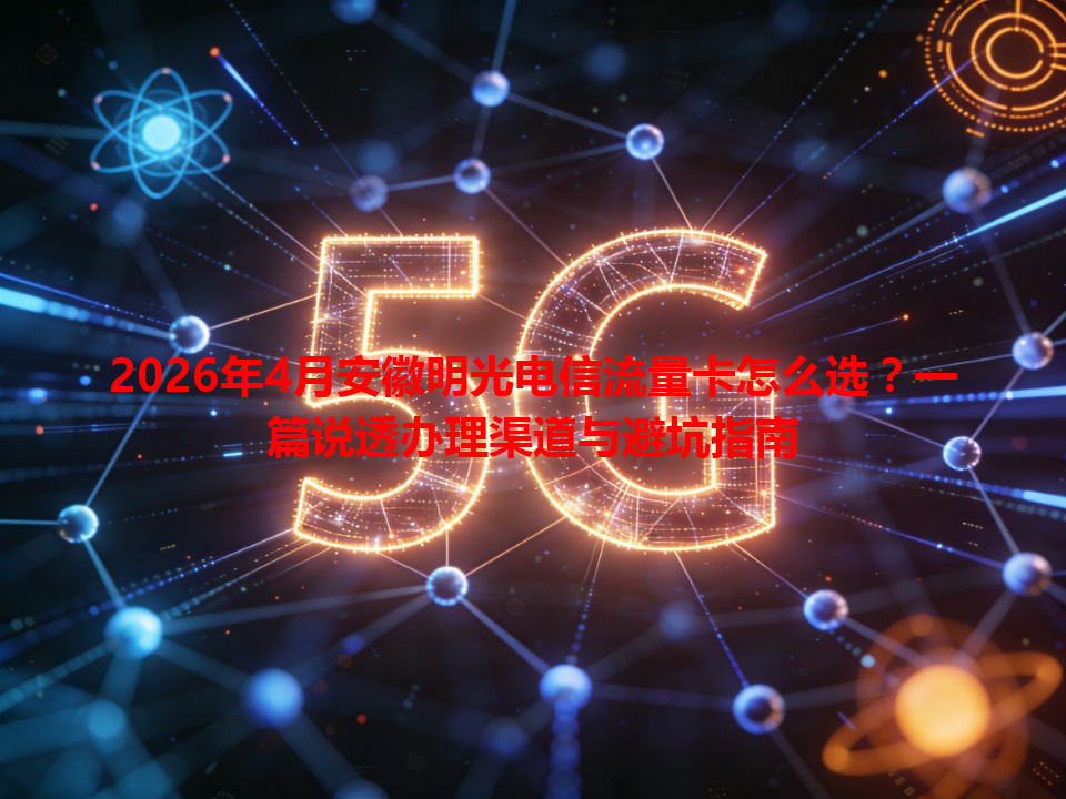2026年4月安徽明光电信流量卡怎么选？一篇说透办理渠道与避坑指南