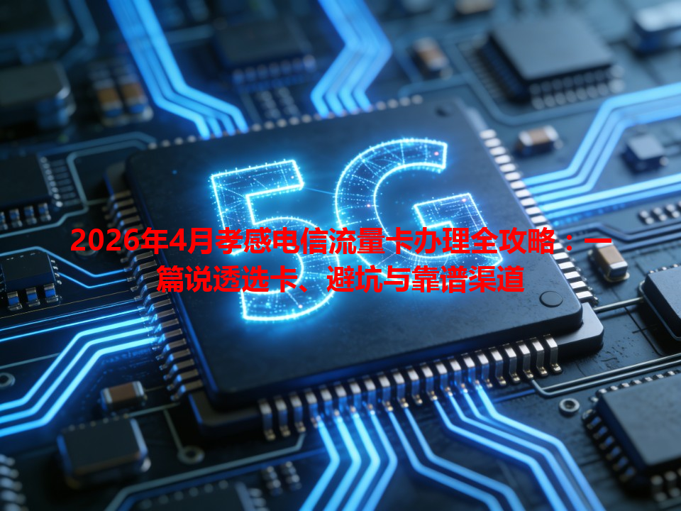 2026年4月孝感电信流量卡办理全攻略：一篇说透选卡、避坑与靠谱渠道