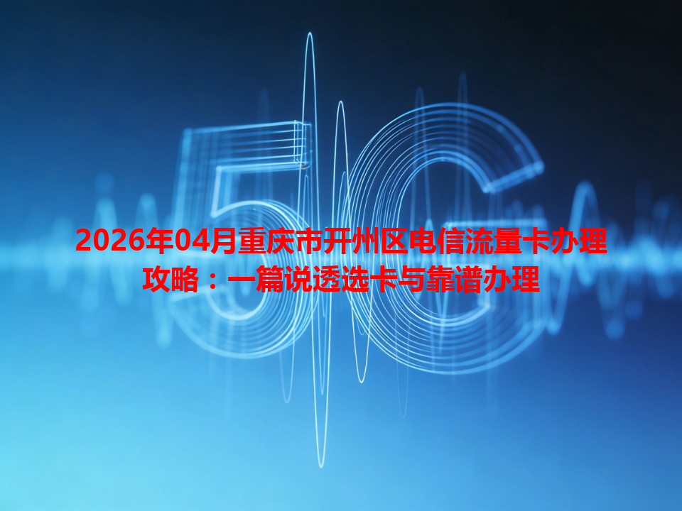 2026年04月重庆市开州区电信流量卡办理攻略：一篇说透选卡与靠谱办理