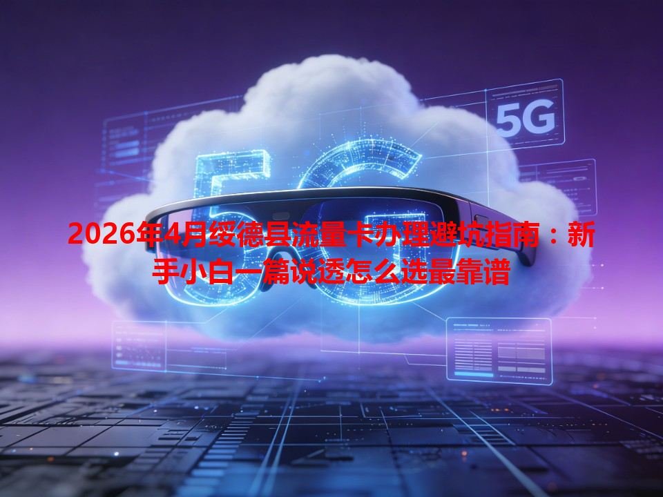 2026年4月绥德县流量卡办理避坑指南：新手小白一篇说透怎么选最靠谱