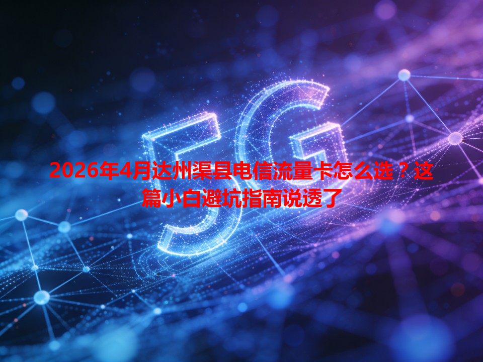 2026年4月达州渠县电信流量卡怎么选？这篇小白避坑指南说透了