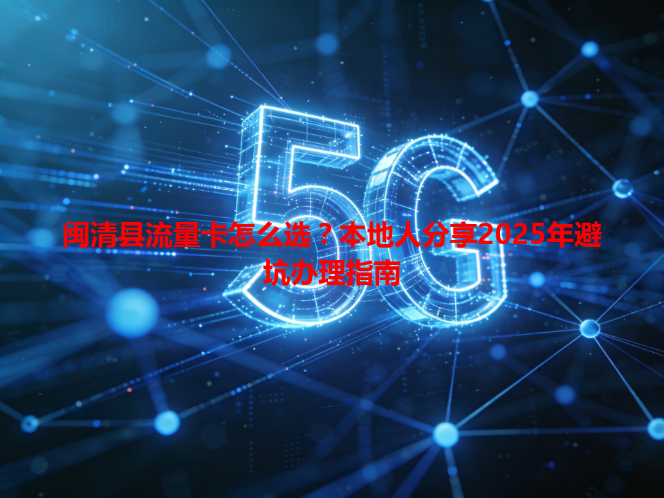 闽清县流量卡怎么选？本地人分享2025年避坑办理指南