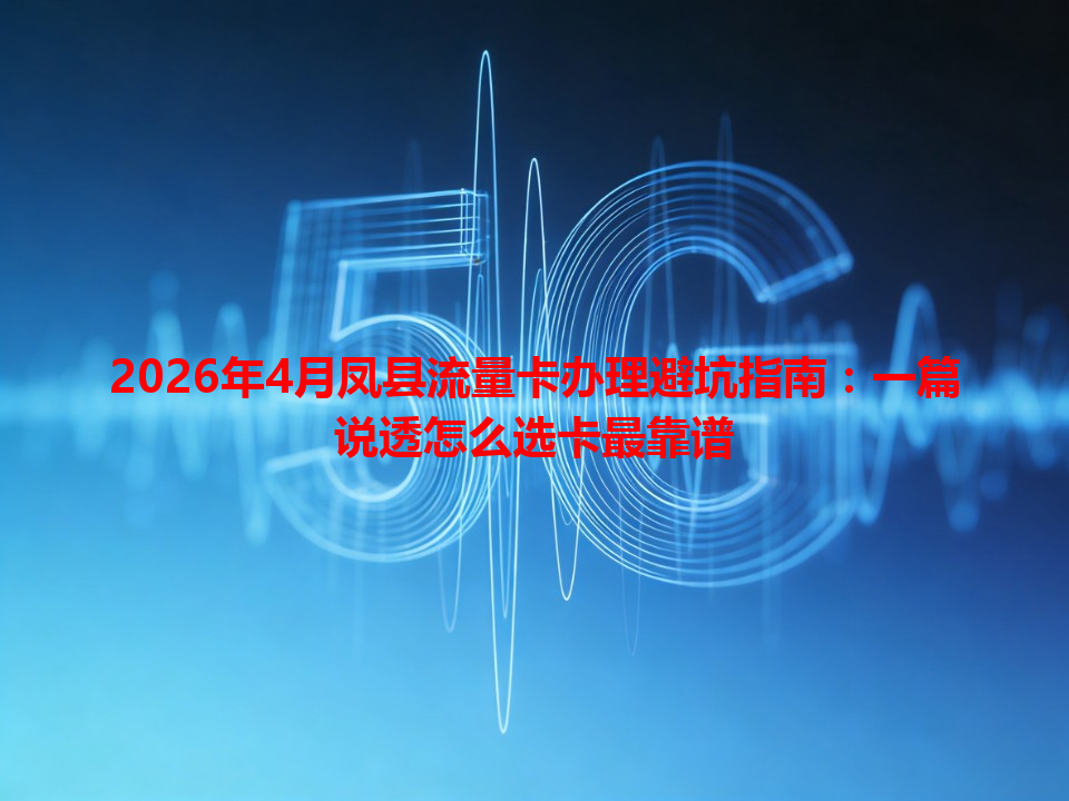 2026年4月凤县流量卡办理避坑指南：一篇说透怎么选卡最靠谱