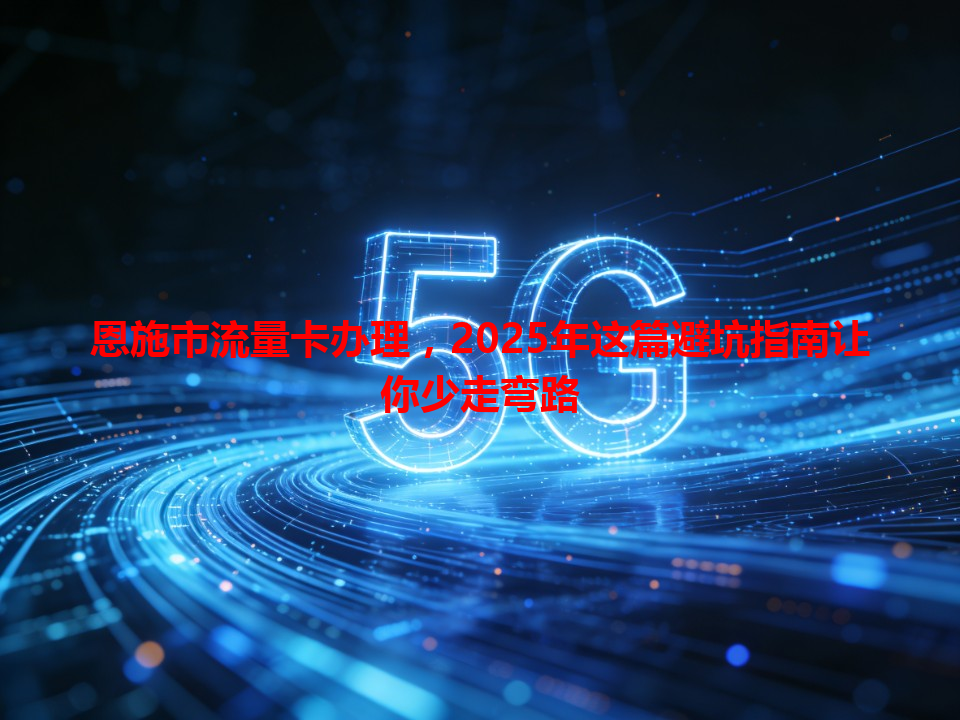 恩施市流量卡办理，2025年这篇避坑指南让你少走弯路