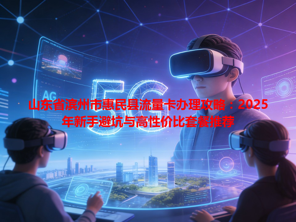 山东省滨州市惠民县流量卡办理攻略：2025年新手避坑与高性价比套餐推荐