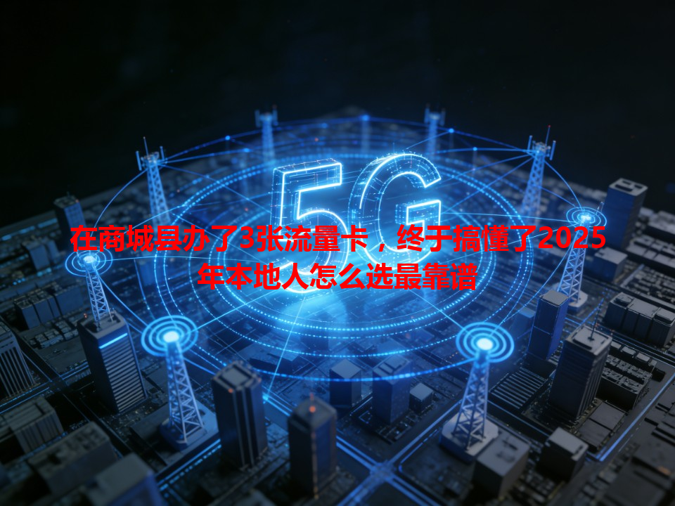 在商城县办了3张流量卡，终于搞懂了2025年本地人怎么选最靠谱
