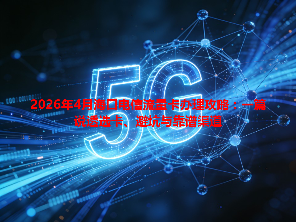 2026年4月海口电信流量卡办理攻略：一篇说透选卡、避坑与靠谱渠道
