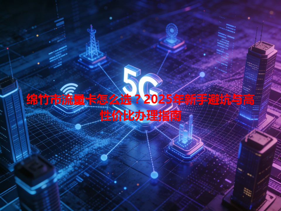 绵竹市流量卡怎么选？2025年新手避坑与高性价比办理指南