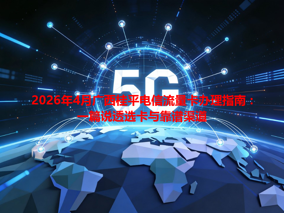 2026年4月广西桂平电信流量卡办理指南：一篇说透选卡与靠谱渠道