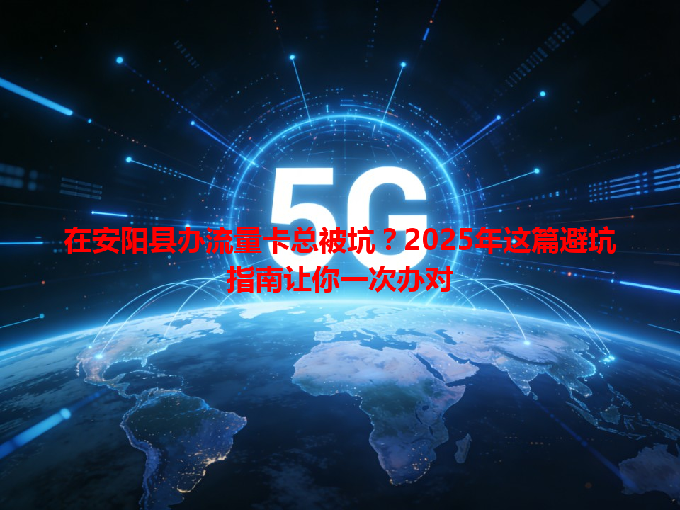 在安阳县办流量卡总被坑？2025年这篇避坑指南让你一次办对
