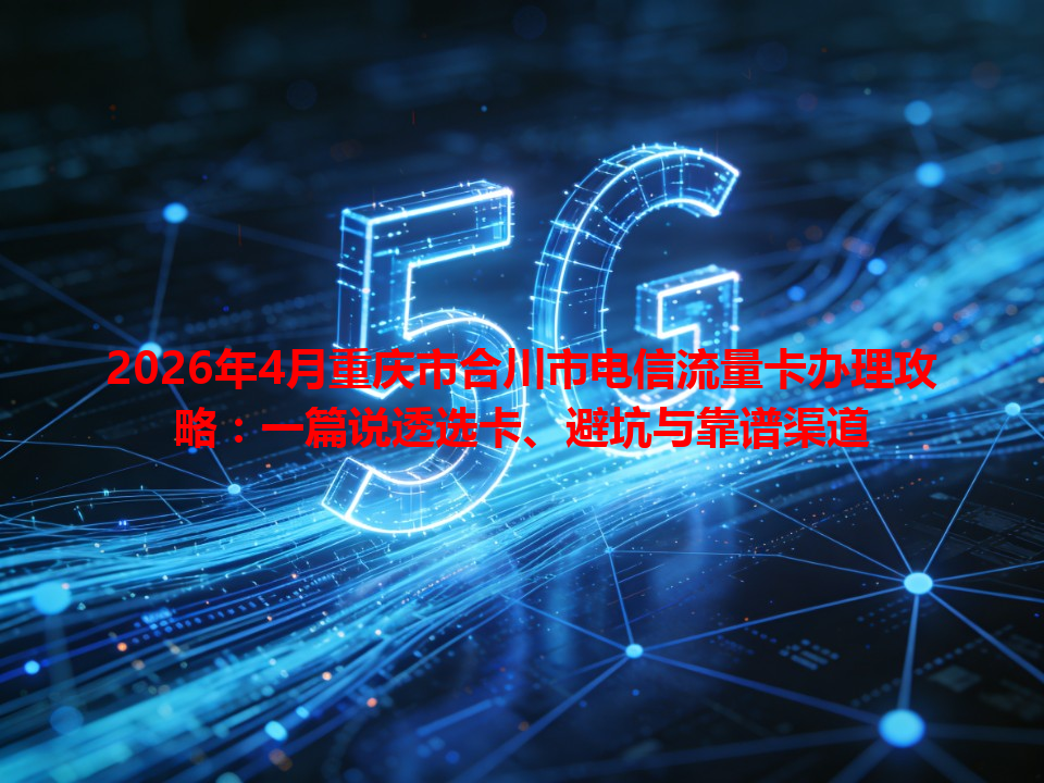 2026年4月重庆市合川市电信流量卡办理攻略：一篇说透选卡、避坑与靠谱渠道