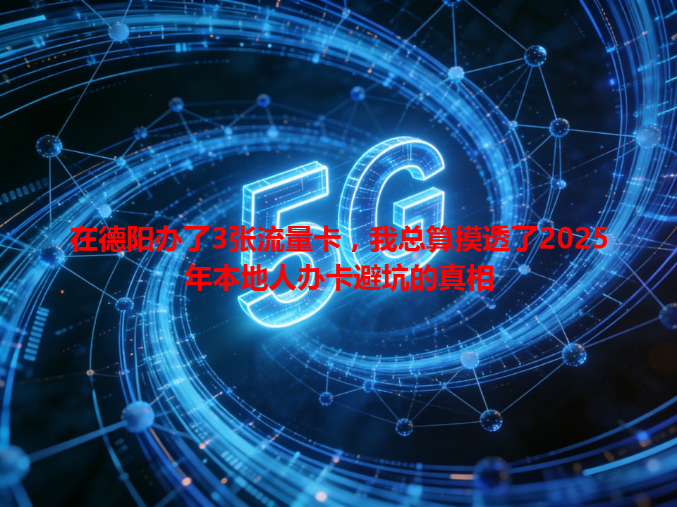 在德阳办了3张流量卡，我总算摸透了2025年本地人办卡避坑的真相