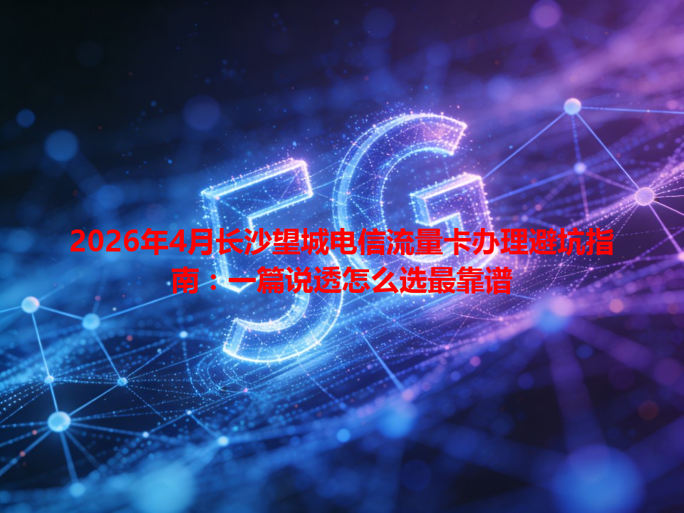 2026年4月长沙望城电信流量卡办理避坑指南：一篇说透怎么选最靠谱