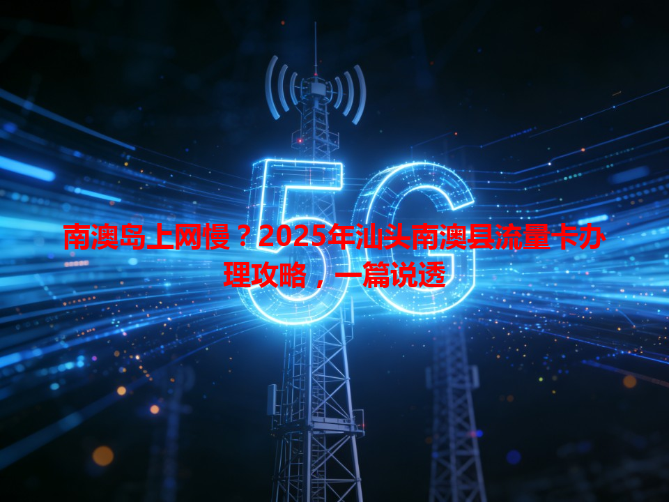 南澳岛上网慢？2025年汕头南澳县流量卡办理攻略，一篇说透