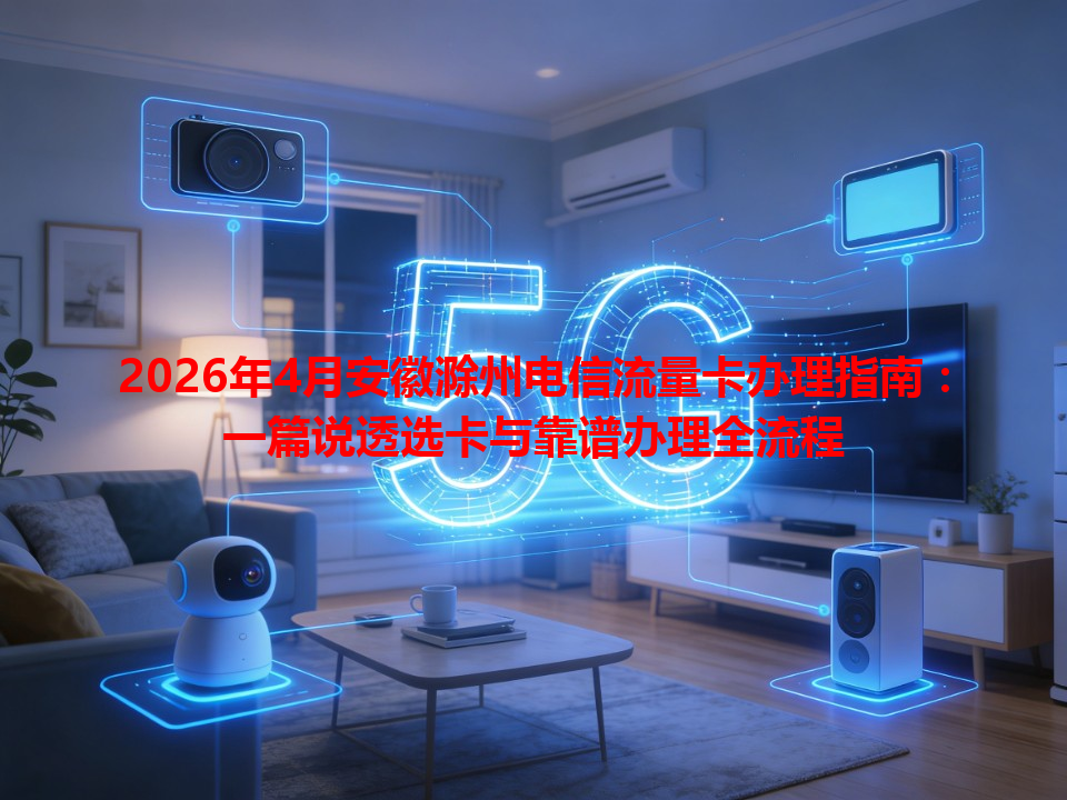 2026年4月安徽滁州电信流量卡办理指南：一篇说透选卡与靠谱办理全流程