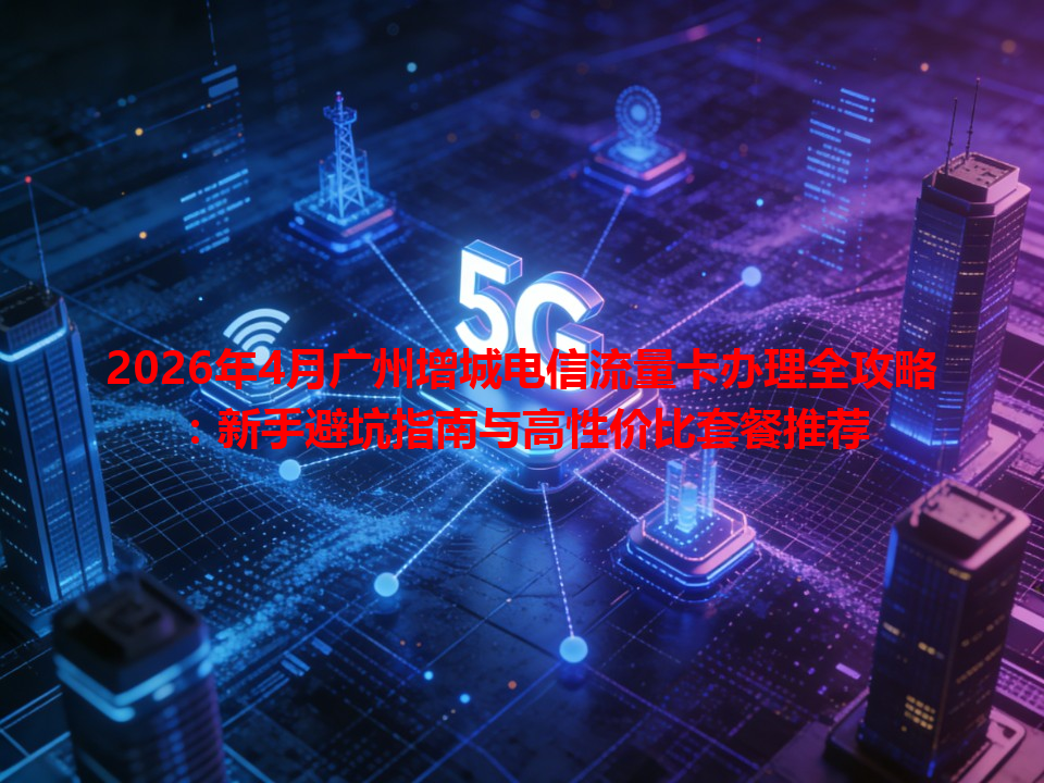 2026年4月广州增城电信流量卡办理全攻略：新手避坑指南与高性价比套餐推荐