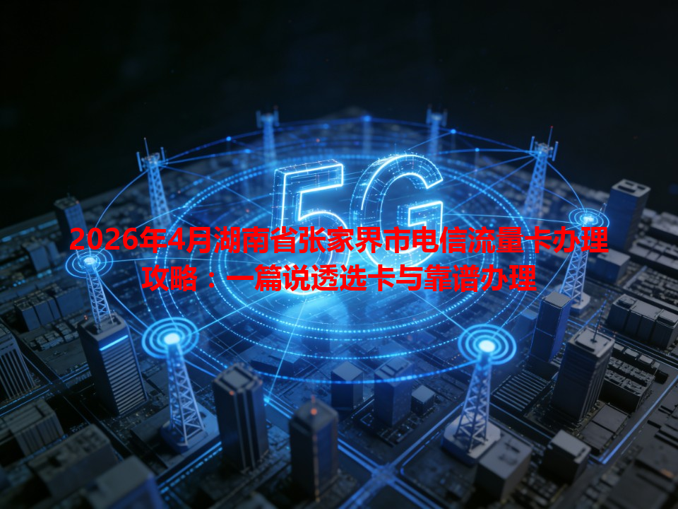 2026年4月湖南省张家界市电信流量卡办理攻略：一篇说透选卡与靠谱办理