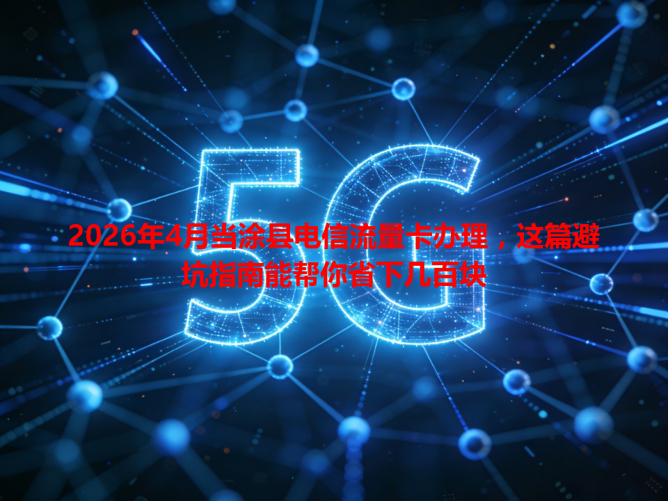 2026年4月当涂县电信流量卡办理，这篇避坑指南能帮你省下几百块
