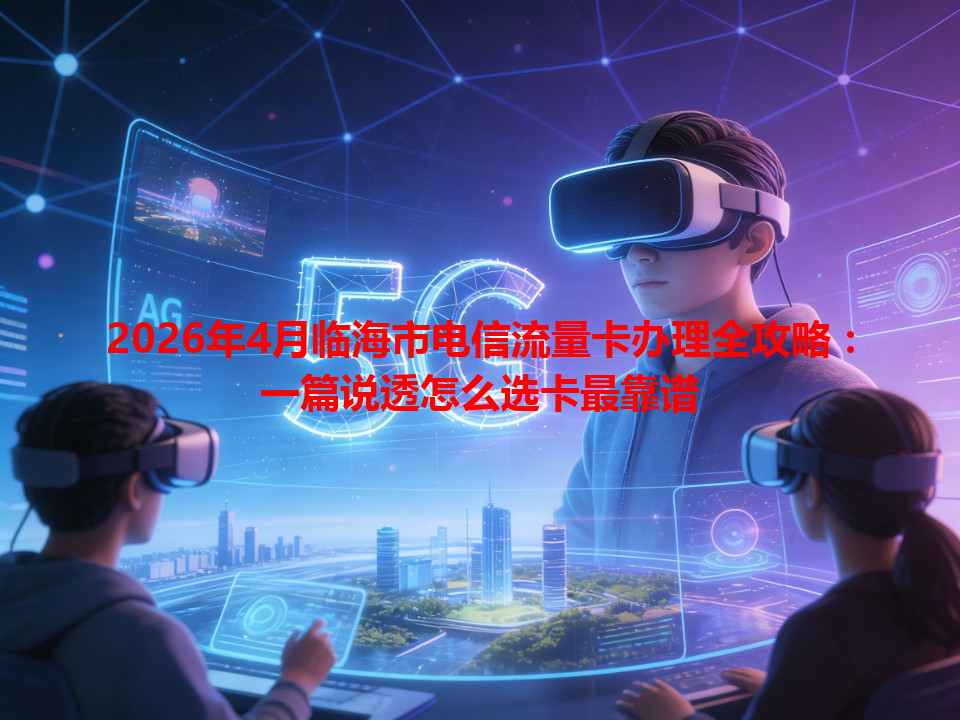 2026年4月临海市电信流量卡办理全攻略：一篇说透怎么选卡最靠谱