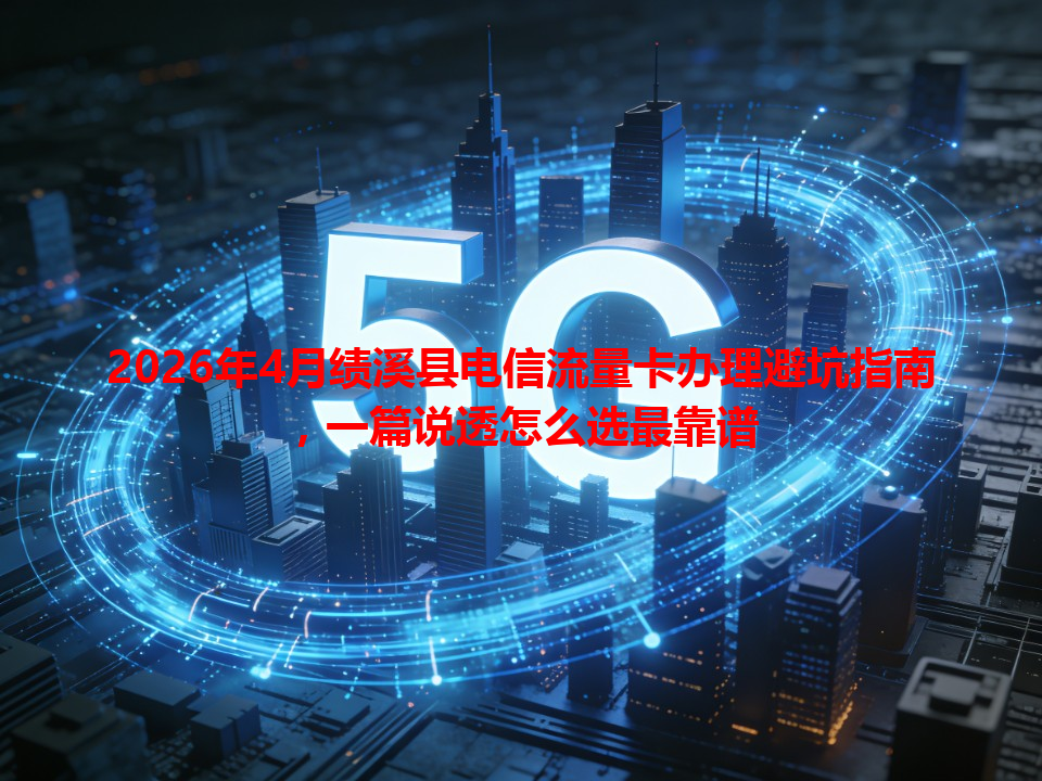 2026年4月绩溪县电信流量卡办理避坑指南，一篇说透怎么选最靠谱