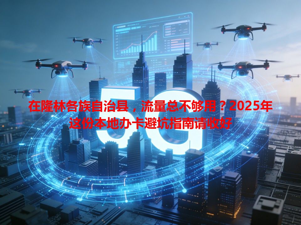 在隆林各族自治县，流量总不够用？2025年这份本地办卡避坑指南请收好