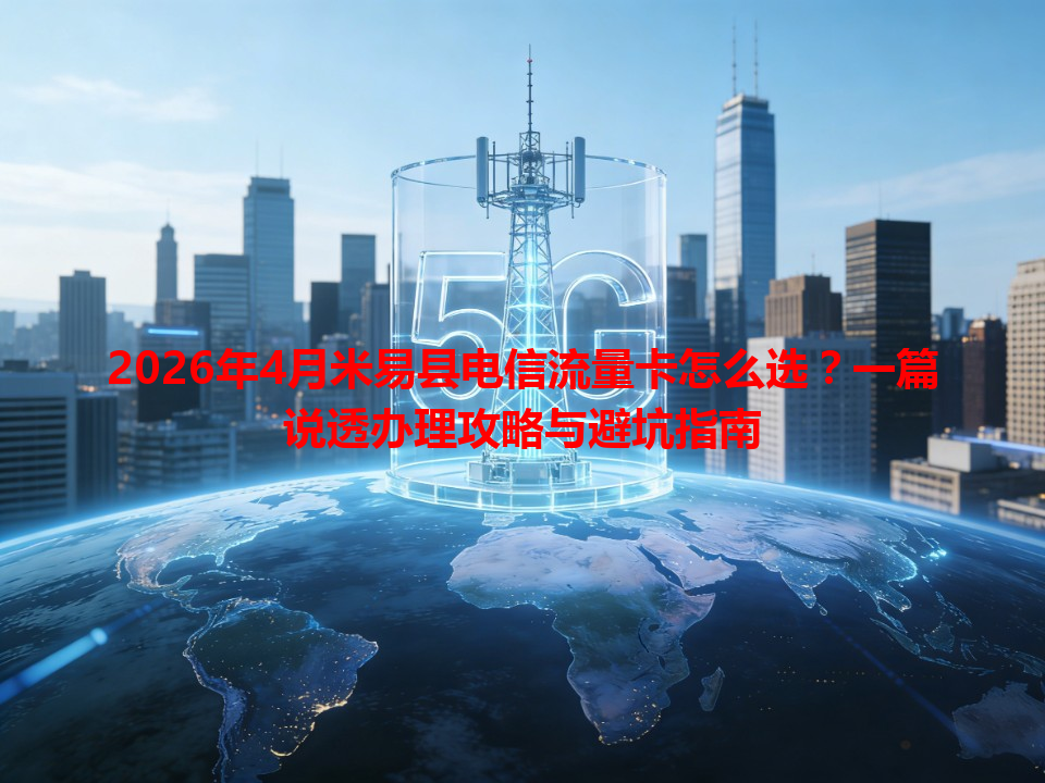 2026年4月米易县电信流量卡怎么选？一篇说透办理攻略与避坑指南