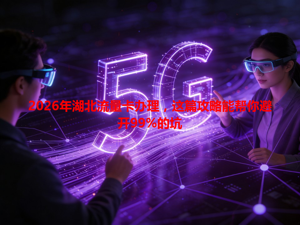 2026年湖北流量卡办理，这篇攻略能帮你避开99%的坑