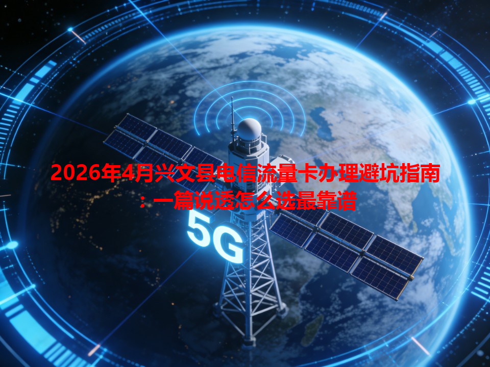 2026年4月兴文县电信流量卡办理避坑指南：一篇说透怎么选最靠谱
