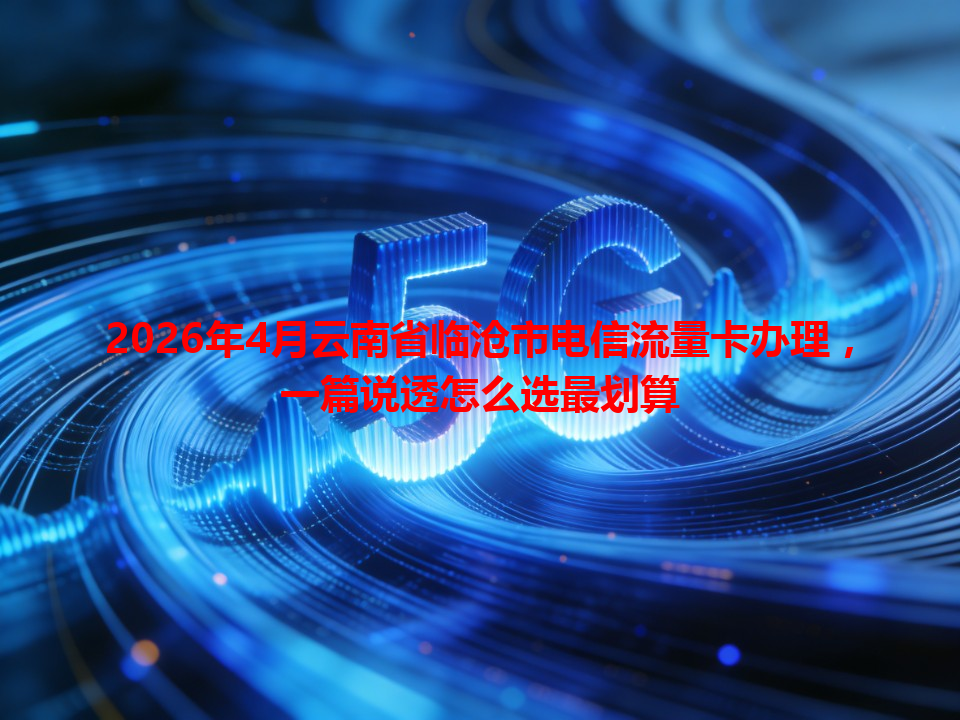 2026年4月云南省临沧市电信流量卡办理，一篇说透怎么选最划算