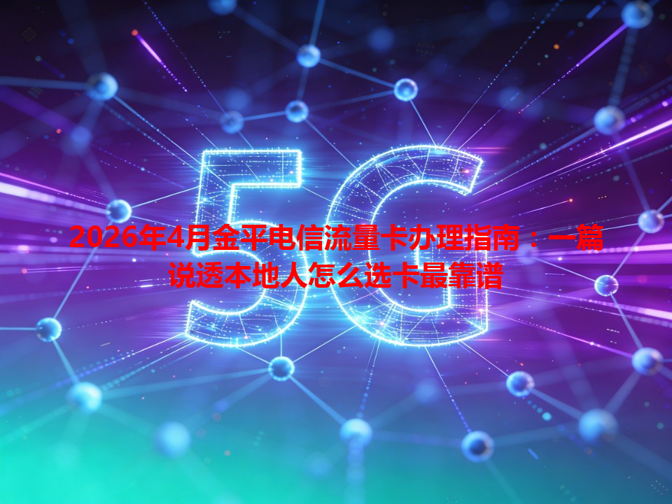 2026年4月金平电信流量卡办理指南：一篇说透本地人怎么选卡最靠谱
