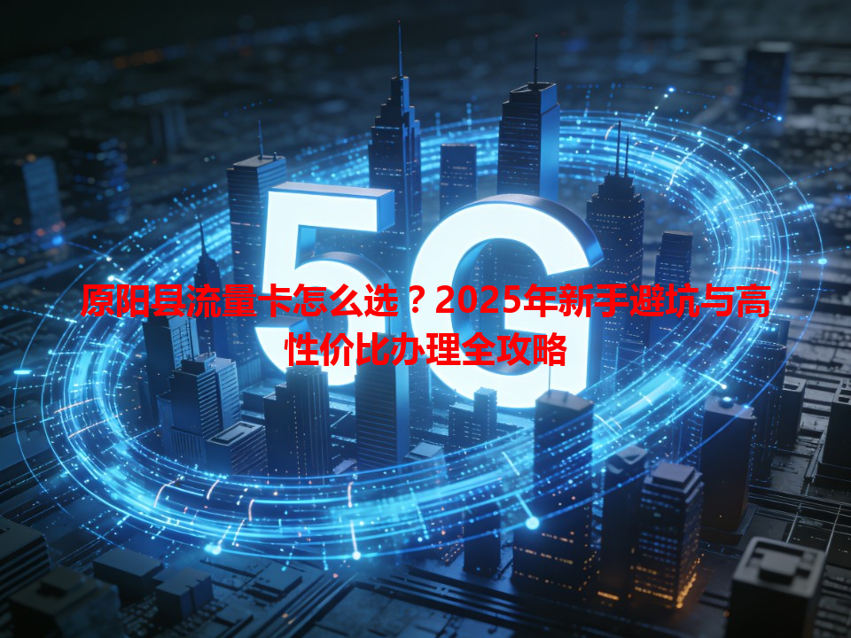 原阳县流量卡怎么选？2025年新手避坑与高性价比办理全攻略
